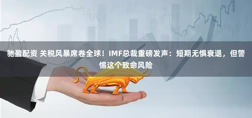 驰盈配资 关税风暴席卷全球！IMF总裁重磅发声：短期无惧衰退，但警惕这个致命风险