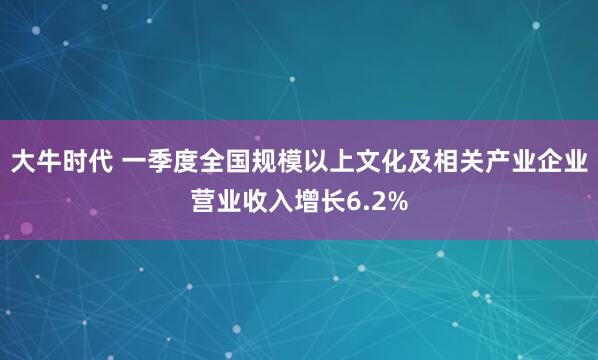 大牛时代 一季度全国规模以上文化及相关产业企业营业收入增长6.2%