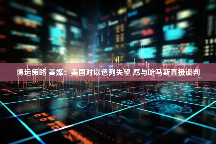 博远策略 美媒：美国对以色列失望 愿与哈马斯直接谈判