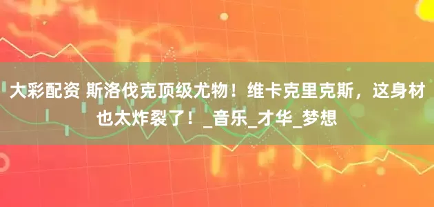 大彩配资 斯洛伐克顶级尤物！维卡克里克斯，这身材也太炸裂了！_音乐_才华_梦想