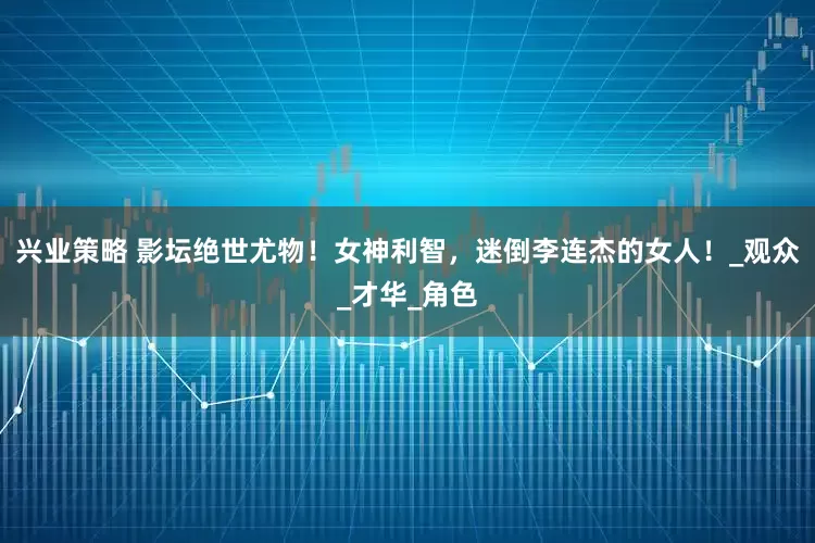 兴业策略 影坛绝世尤物！女神利智，迷倒李连杰的女人！_观众_才华_角色