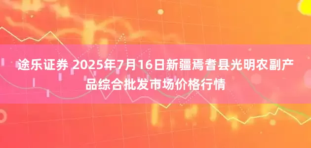 途乐证券 2025年7月16日新疆焉耆县光明农副产品综合批发市场价格行情