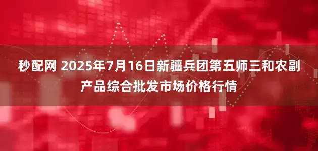 秒配网 2025年7月16日新疆兵团第五师三和农副产品综合批发市场价格行情