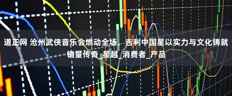 道正网 沧州武侠音乐会燃动全场，吉利中国星以实力与文化铸就销量传奇_星越_消费者_产品