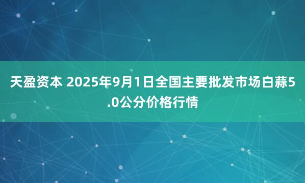 天盈资本 2025年9月1日全国主要批发市场白蒜5.0公分价格行情