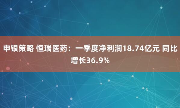 申银策略 恒瑞医药：一季度净利润18.74亿元 同比增长36.9%