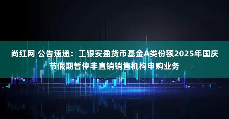 尚红网 公告速递：工银安盈货币基金A类份额2025年国庆节假期暂停非直销销售机构申购业务