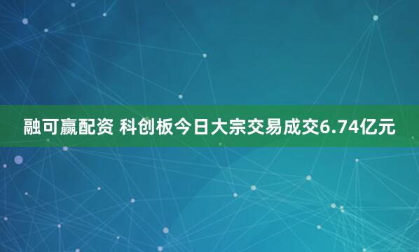 融可赢配资 科创板今日大宗交易成交6.74亿元